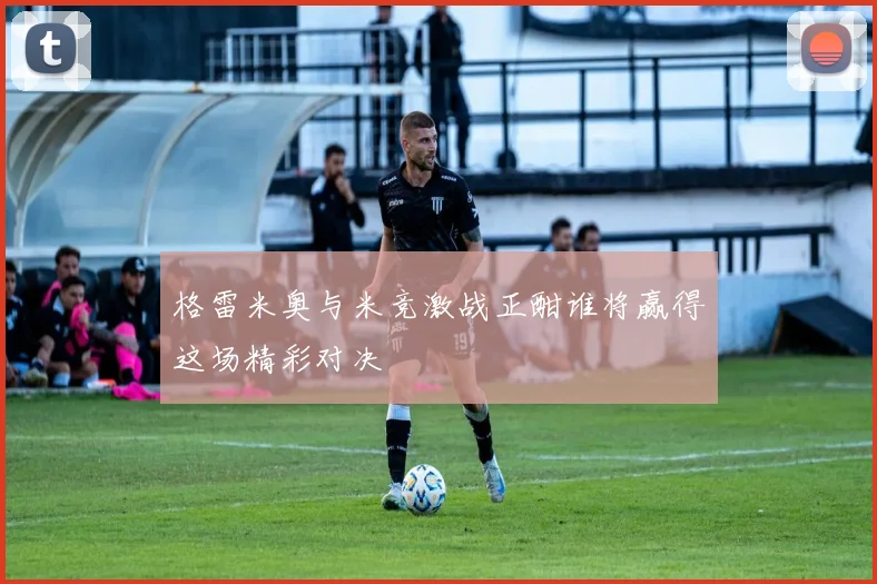 格雷米奥与米竞激战正酣谁将赢得这场精彩对决